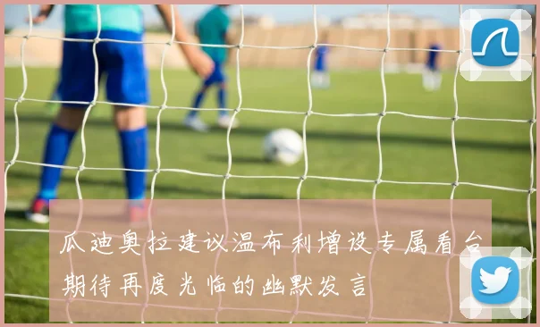 瓜迪奥拉建议温布利增设专属看台期待再度光临的幽默发言