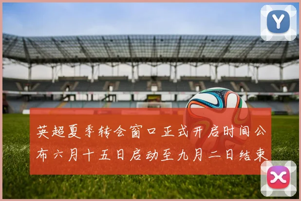 英超夏季转会窗口正式开启时间公布六月十五日启动至九月二日结束