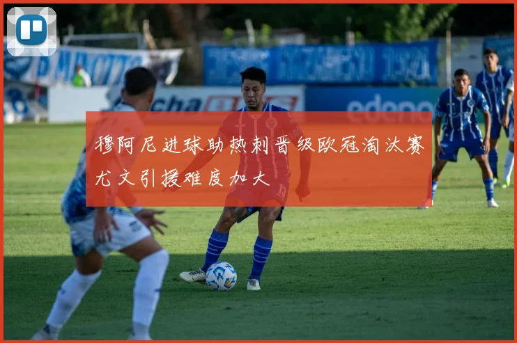 穆阿尼进球助热刺晋级欧冠淘汰赛尤文引援难度加大