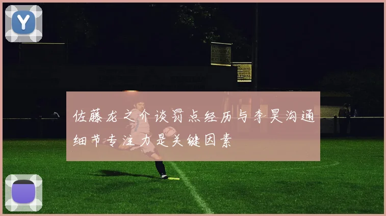 佐藤龙之介谈罚点经历与李昊沟通细节专注力是关键因素