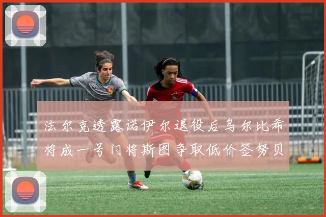 法尔克透露诺伊尔退役后乌尔比希将成一号门将斯图争取低价签努贝尔