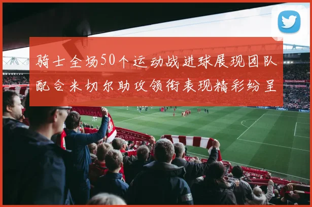 骑士全场50个运动战进球展现团队配合米切尔助攻领衔表现精彩纷呈