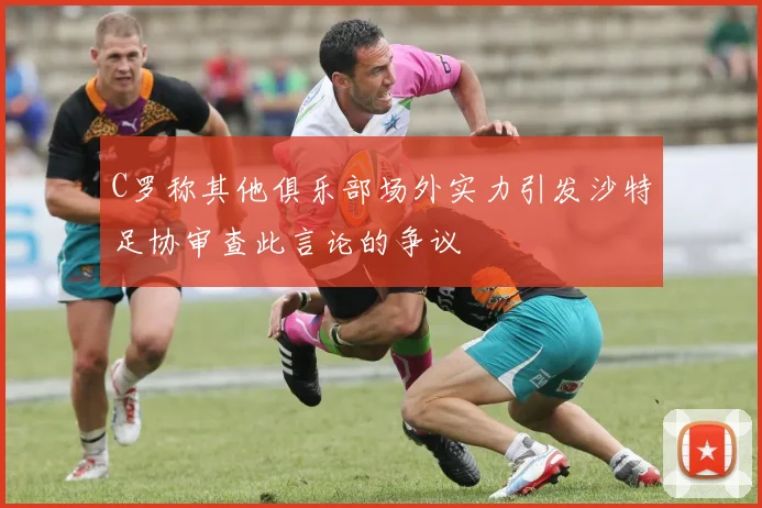 C罗称其他俱乐部场外实力引发沙特足协审查此言论的争议