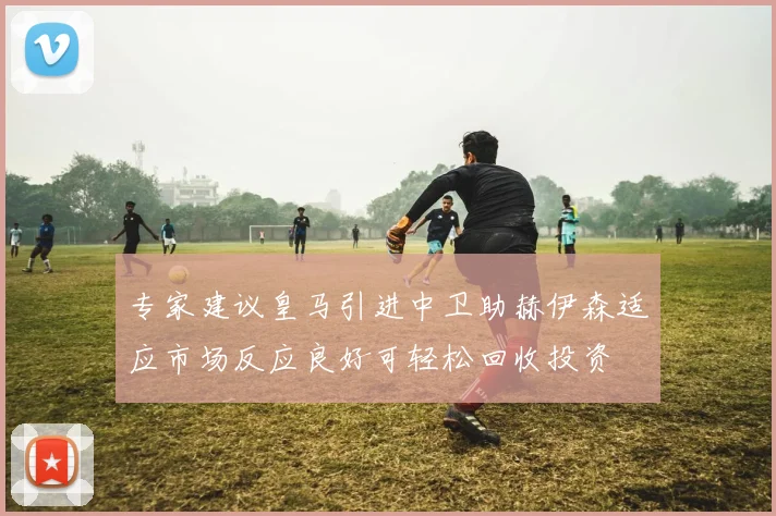 专家建议皇马引进中卫助赫伊森适应市场反应良好可轻松回收投资