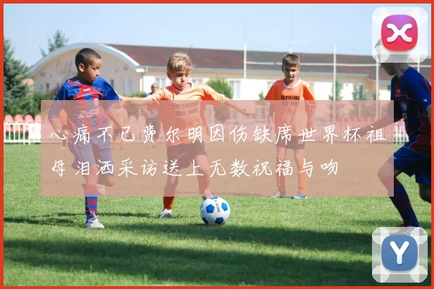 心痛不已费尔明因伤缺席世界杯祖母泪洒采访送上无数祝福与吻