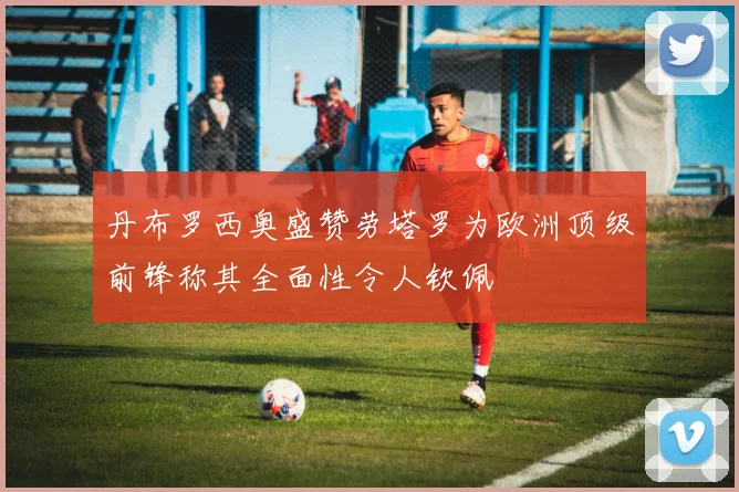 丹布罗西奥盛赞劳塔罗为欧洲顶级前锋称其全面性令人钦佩
