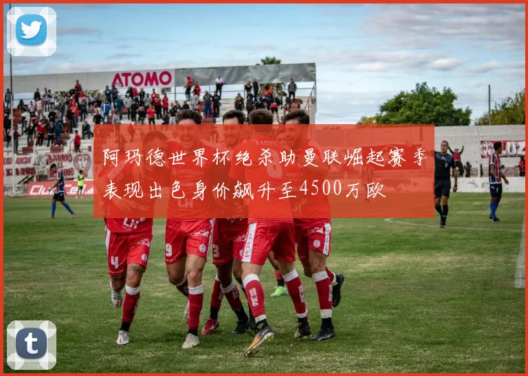 阿玛德世界杯绝杀助曼联崛起赛季表现出色身价飙升至4500万欧