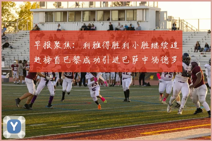 早报聚焦：利雅得胜利小胜继续追赶榜首巴黎成功引进巴萨中场德罗