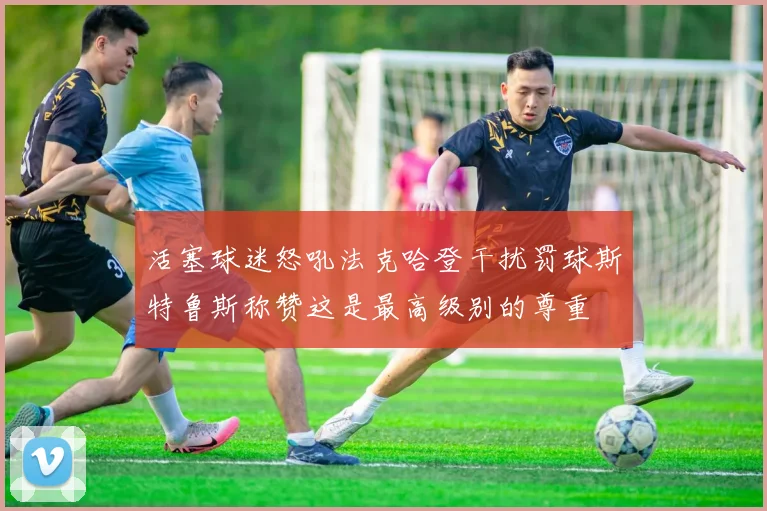 活塞球迷怒吼法克哈登干扰罚球斯特鲁斯称赞这是最高级别的尊重