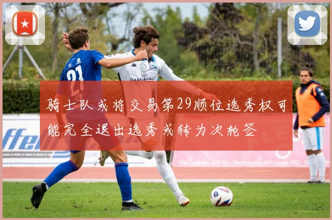骑士队或将交易第29顺位选秀权可能完全退出选秀或转为次轮签