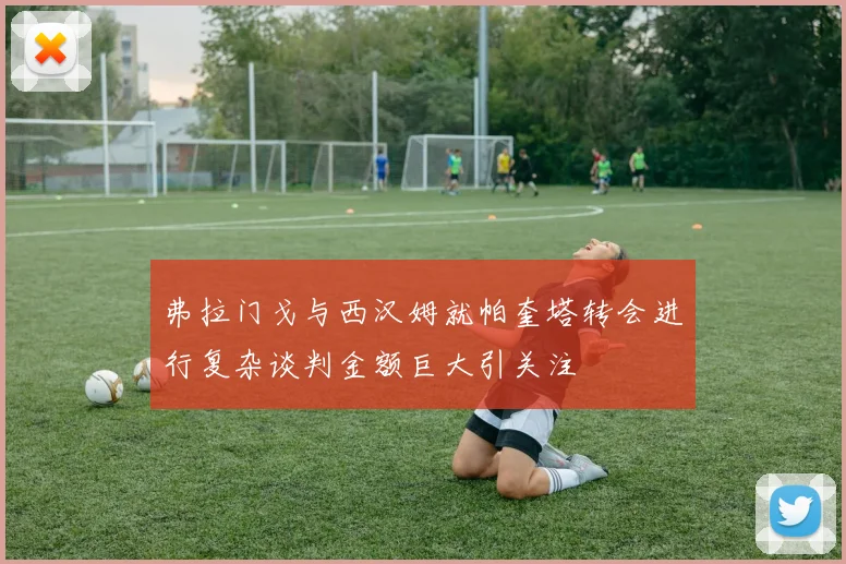 弗拉门戈与西汉姆就帕奎塔转会进行复杂谈判金额巨大引关注