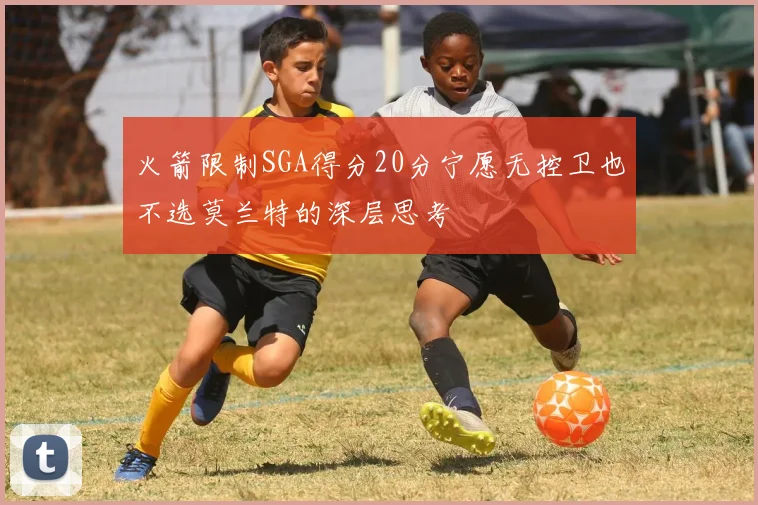 火箭限制SGA得分20分宁愿无控卫也不选莫兰特的深层思考