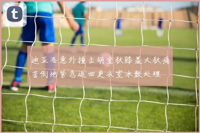 迪亚洛意外撞击胡金秋膝盖大秋痛苦倒地紧急返回更衣室冰敷处理