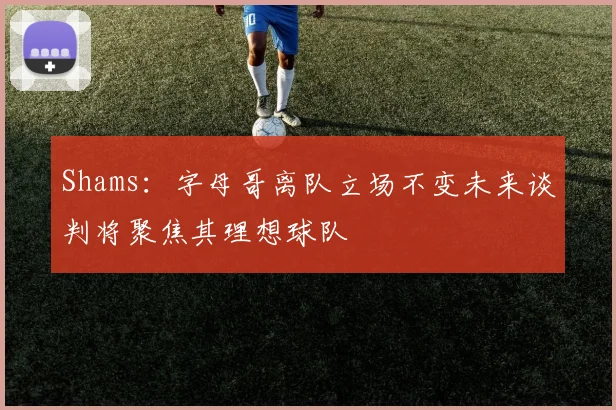 Shams：字母哥离队立场不变未来谈判将聚焦其理想球队