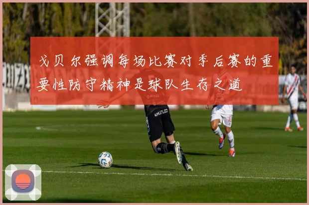 戈贝尔强调每场比赛对季后赛的重要性防守精神是球队生存之道