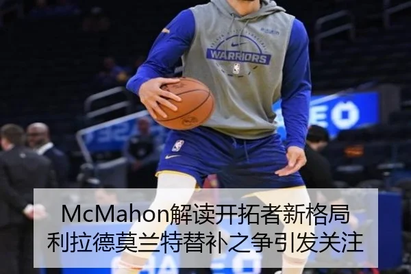 McMahon解读开拓者新格局利拉德莫兰特替补之争引发关注（kaiyun）
